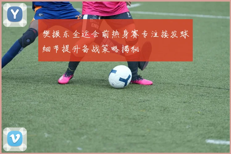 樊振东全运会前热身赛专注接发球细节提升备战策略揭秘